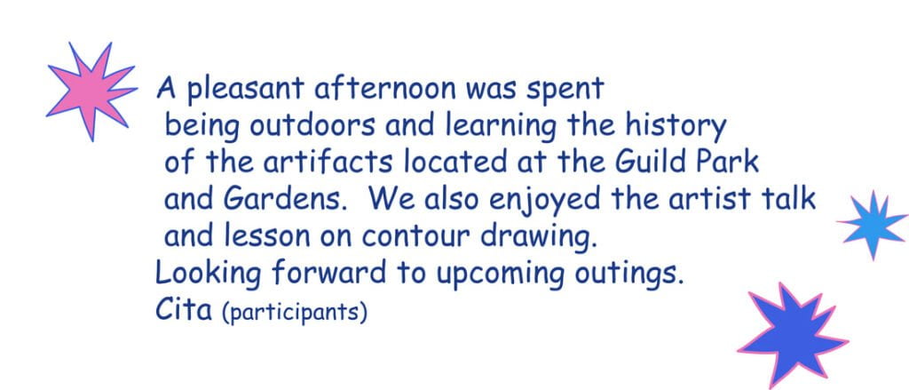 A pleasent afternoon was spend being outdoors and learning the history of the artifacts lcoated at the guild park and gardens. we also enjoyed the artist talk and lesson on countour drawing. Looking forward to upcoming outings. Cita (participant)