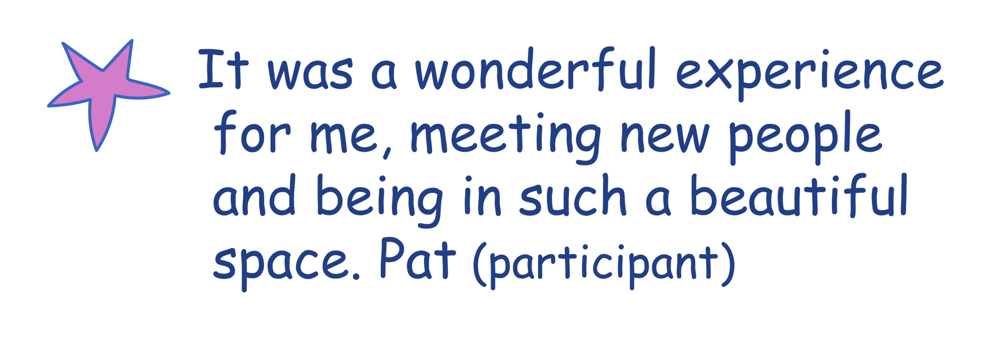 It was a wonderful experience for me, meeting new people and being in such a beautiful space. Pat(participant)