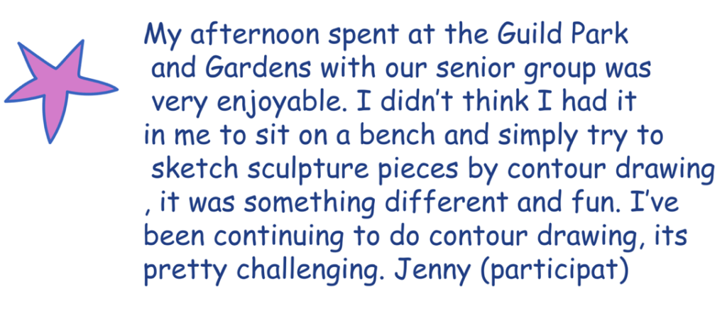 My afternoon spent at the guild park and gardens with our senior group was very enjoyable. I didn't think I had it in my to sit on a bench and simply try to sketch sculpture pieces by contour drawing, it was something differnt and fun. I've been continuing to do contour drawing, its pertty challenging. Jenny (Partcipant)